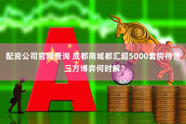 配资公司官网查询 成都南城都汇超5000套房待售 三方博弈何时解？