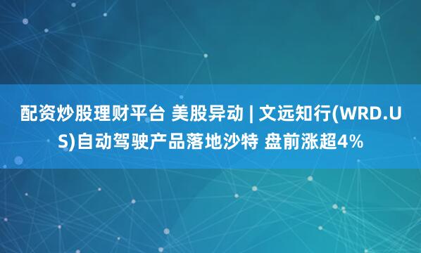 配资炒股理财平台 美股异动 | 文远知行(WRD.US)自动驾驶产品落地沙特 盘前涨超4%