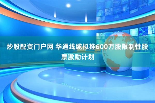 炒股配资门户网 华通线缆拟推600万股限制性股票激励计划