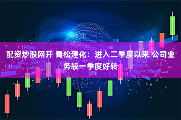 配资炒股网开 青松建化：进入二季度以来 公司业务较一季度好转