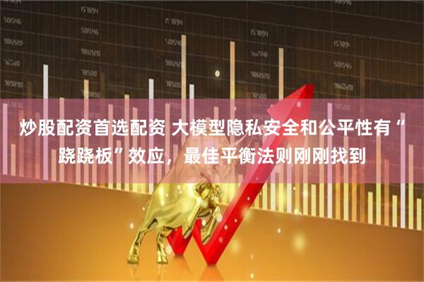 炒股配资首选配资 大模型隐私安全和公平性有“跷跷板”效应，最佳平衡法则刚刚找到