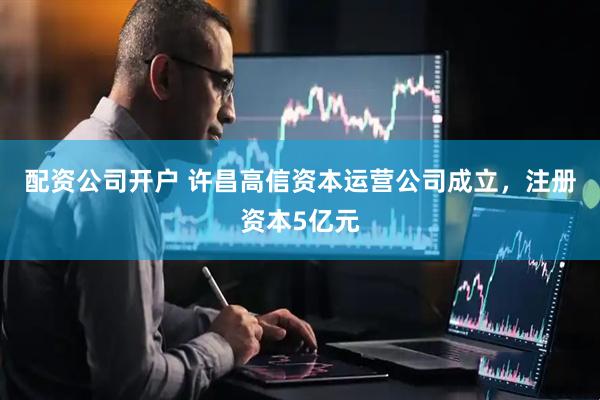 配资公司开户 许昌高信资本运营公司成立，注册资本5亿元