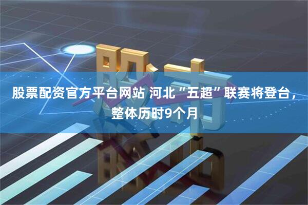 股票配资官方平台网站 河北“五超”联赛将登台，整体历时9个月