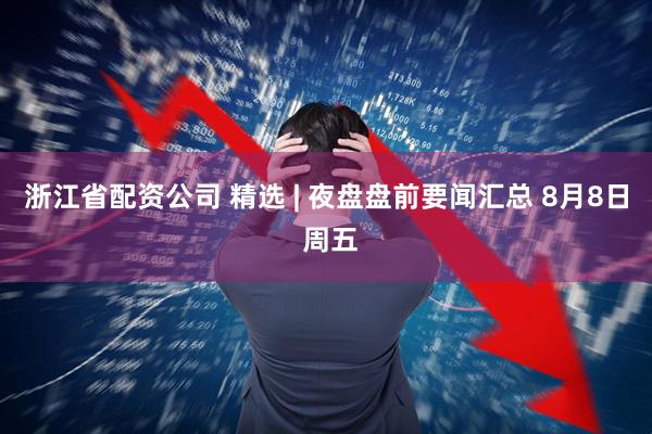 浙江省配资公司 精选 | 夜盘盘前要闻汇总 8月8日 周五