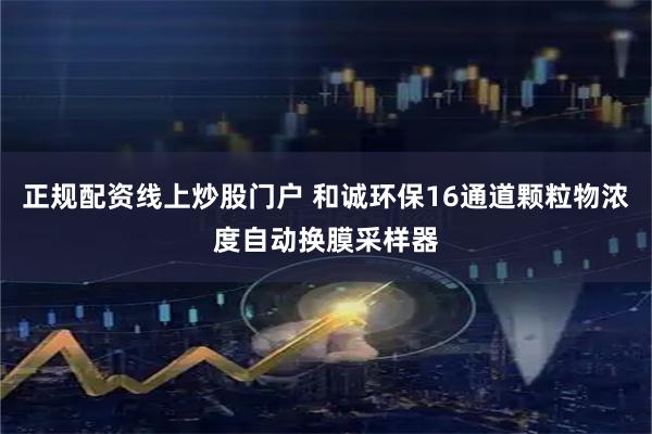 正规配资线上炒股门户 和诚环保16通道颗粒物浓度自动换膜采样器