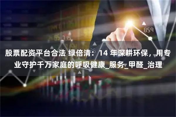 股票配资平台合法 绿倍清：14 年深耕环保，用专业守护千万家庭的呼吸健康_服务_甲醛_治理