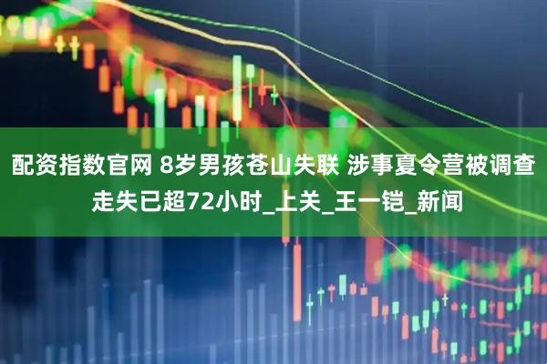 配资指数官网 8岁男孩苍山失联 涉事夏令营被调查 走失已超72小时_上关_王一铠_新闻