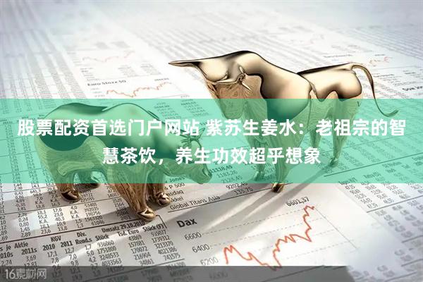 股票配资首选门户网站 紫苏生姜水：老祖宗的智慧茶饮，养生功效超乎想象