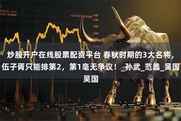 炒股开户在线股票配资平台 春秋时期的3大名将，伍子胥只能排第2，第1毫无争议！_孙武_范蠡_吴国