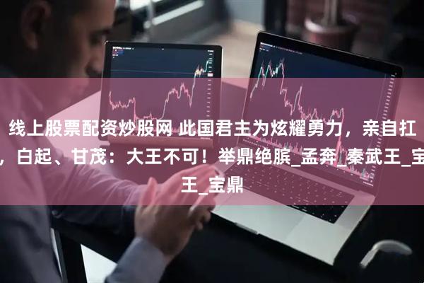 线上股票配资炒股网 此国君主为炫耀勇力，亲自扛鼎，白起、甘茂：大王不可！举鼎绝膑_孟奔_秦武王_宝鼎