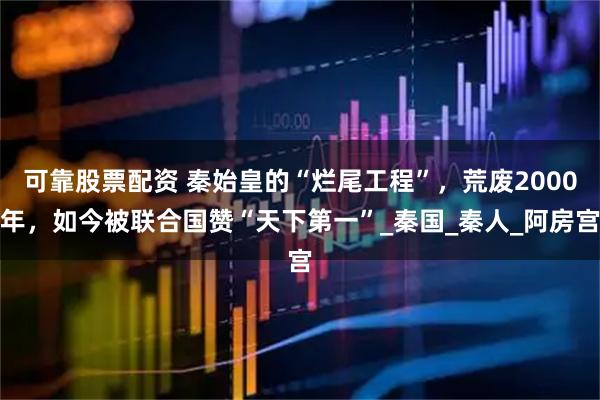 可靠股票配资 秦始皇的“烂尾工程”，荒废2000年，如今被联合国赞“天下第一”_秦国_秦人_阿房宫