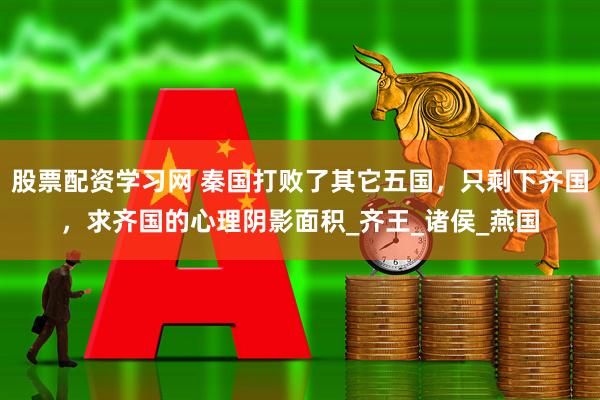 股票配资学习网 秦国打败了其它五国，只剩下齐国，求齐国的心理阴影面积_齐王_诸侯_燕国