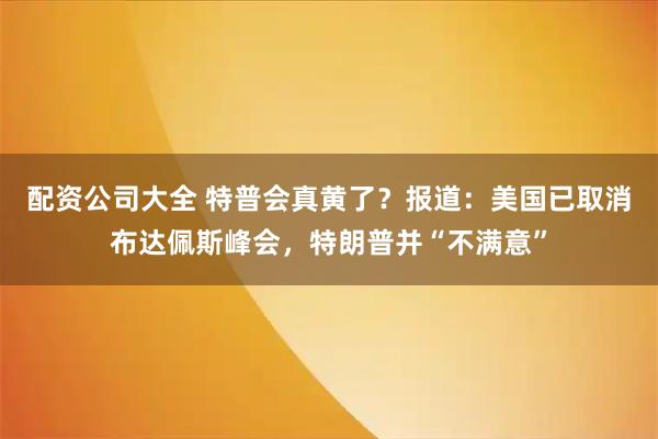 配资公司大全 特普会真黄了?报道:美国已取消布达佩斯峰会,特朗普并“不满意”