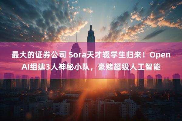 最大的证券公司 Sora天才辍学生归来!OpenAI组建3人神秘小队,豪赌超级人工智能