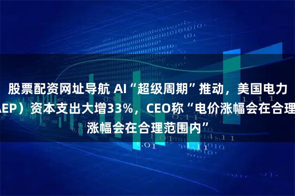 股票配资网址导航 AI“超级周期”推动,美国电力公司(AEP)资本支出大增33%,CEO称“电价涨幅会在合理范围内”