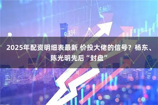 2025年配资明细表最新 价投大佬的信号?杨东、陈光明先后“封盘”