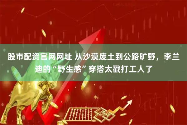 股市配资官网网址 从沙漠废土到公路旷野，李兰迪的“野生感”穿搭太戳打工人了