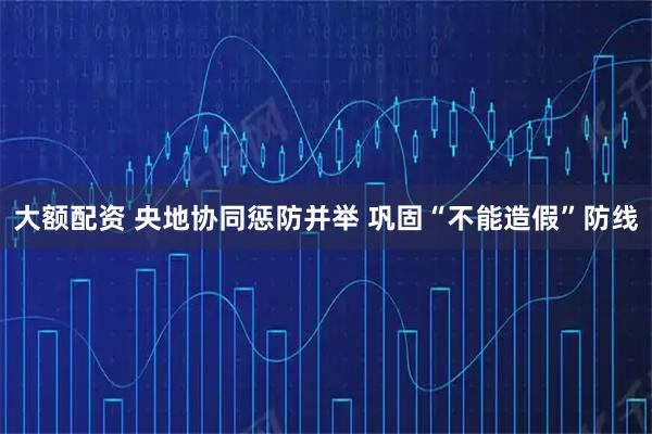 大额配资 央地协同惩防并举 巩固“不能造假”防线