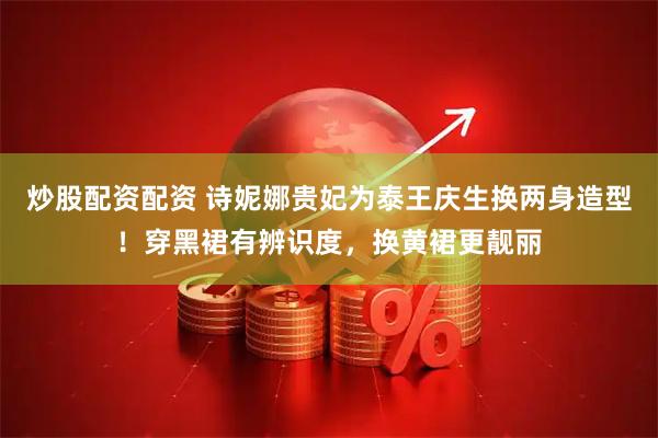 炒股配资配资 诗妮娜贵妃为泰王庆生换两身造型！穿黑裙有辨识度，换黄裙更靓丽