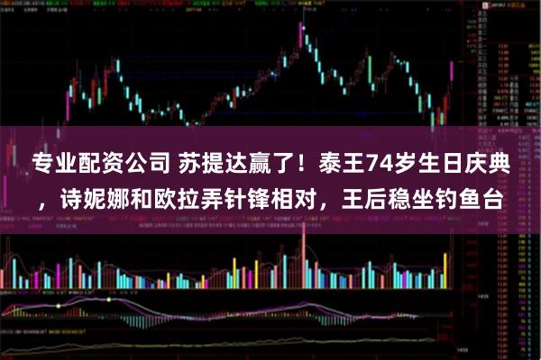 专业配资公司 苏提达赢了！泰王74岁生日庆典，诗妮娜和欧拉弄针锋相对，王后稳坐钓鱼台